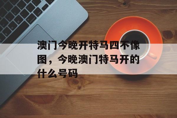 澳门今晚开特马四不像图，今晚澳门特马开的什么号码