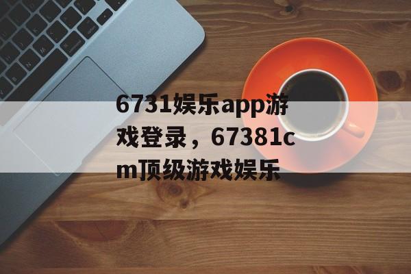 6731娱乐app游戏登录，67381cm顶级游戏娱乐